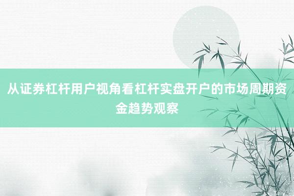从证券杠杆用户视角看杠杆实盘开户的市场周期资金趋势观察