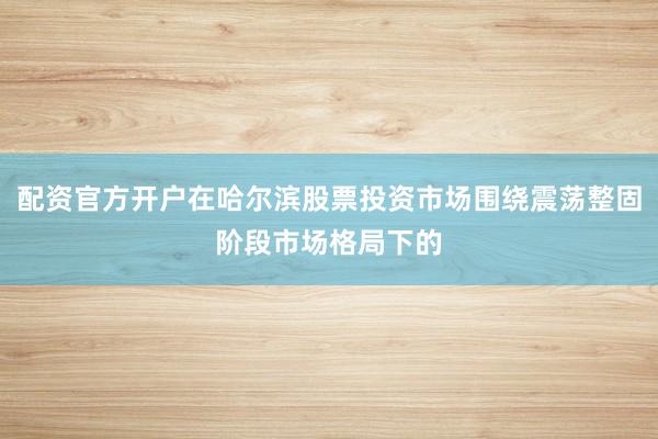 配资官方开户在哈尔滨股票投资市场围绕震荡整固阶段市场格局下的