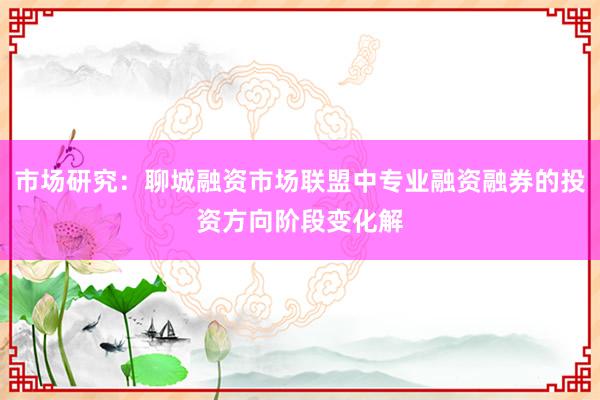 市场研究：聊城融资市场联盟中专业融资融券的投资方向阶段变化解