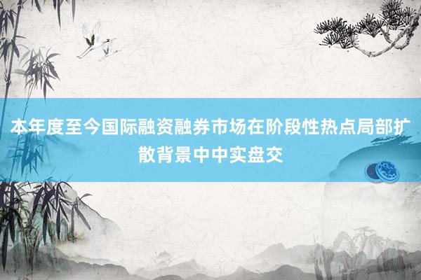 本年度至今国际融资融券市场在阶段性热点局部扩散背景中中实盘交