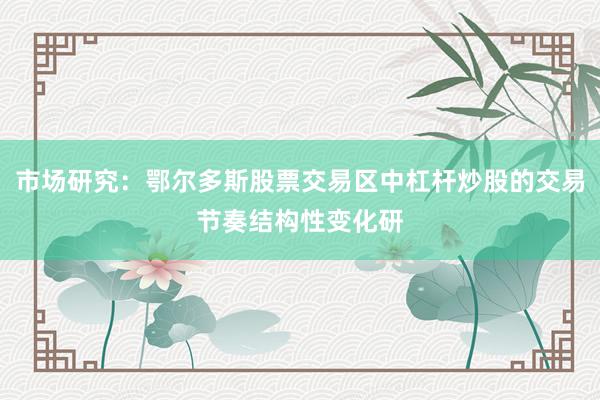 市场研究：鄂尔多斯股票交易区中杠杆炒股的交易节奏结构性变化研