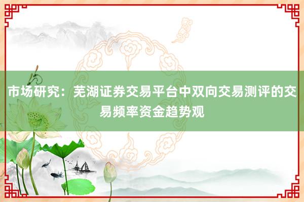 市场研究：芜湖证券交易平台中双向交易测评的交易频率资金趋势观