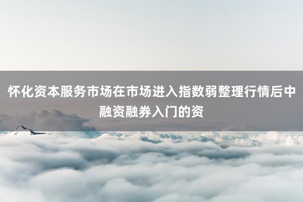 怀化资本服务市场在市场进入指数弱整理行情后中融资融券入门的资