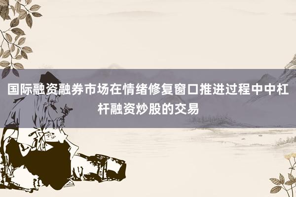 国际融资融券市场在情绪修复窗口推进过程中中杠杆融资炒股的交易