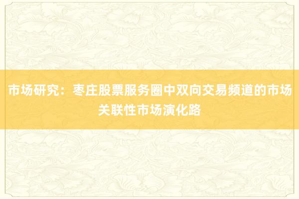 市场研究：枣庄股票服务圈中双向交易频道的市场关联性市场演化路