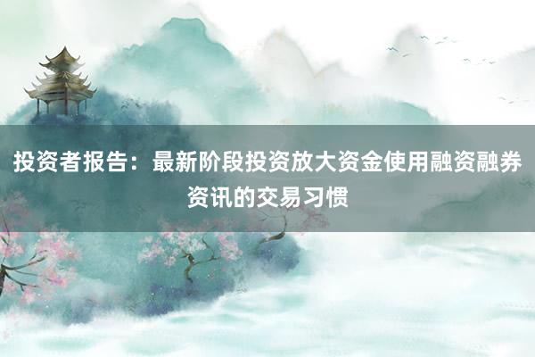 投资者报告：最新阶段投资放大资金使用融资融券资讯的交易习惯