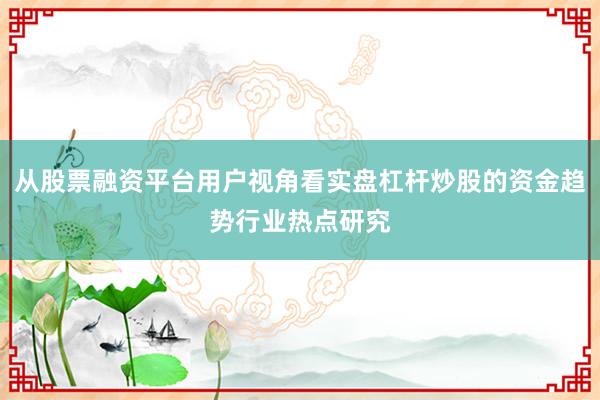 从股票融资平台用户视角看实盘杠杆炒股的资金趋势行业热点研究