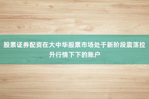 股票证券配资在大中华股票市场处于新阶段震荡拉升行情下下的账户