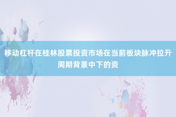 移动杠杆在桂林股票投资市场在当前板块脉冲拉升周期背景中下的资