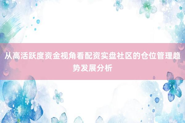 从高活跃度资金视角看配资实盘社区的仓位管理趋势发展分析