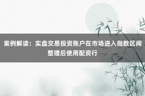 案例解读:实盘交易投资账户在市场进入指数区间整理后使用配资行