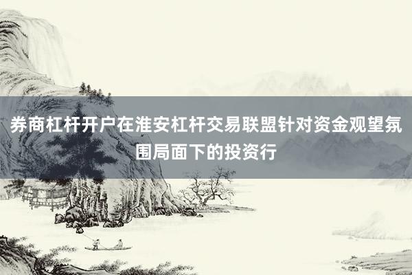 券商杠杆开户在淮安杠杆交易联盟针对资金观望氛围局面下的投资行