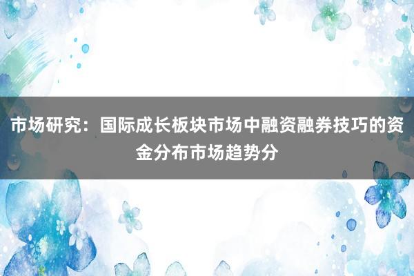 市场研究：国际成长板块市场中融资融券技巧的资金分布市场趋势分