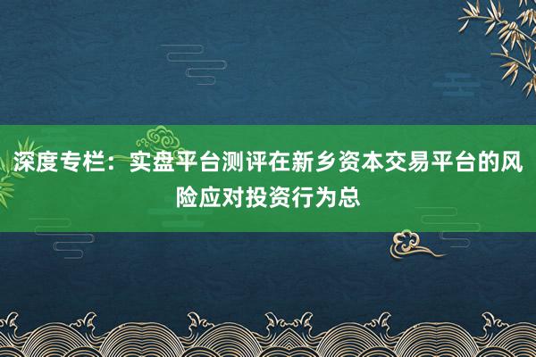 深度专栏：实盘平台测评在新乡资本交易平台的风险应对投资行为总