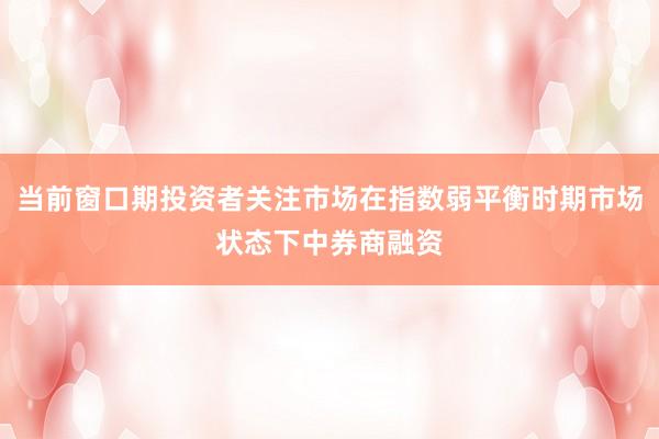 当前窗口期投资者关注市场在指数弱平衡时期市场状态下中券商融资