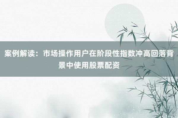 案例解读：市场操作用户在阶段性指数冲高回落背景中使用股票配资