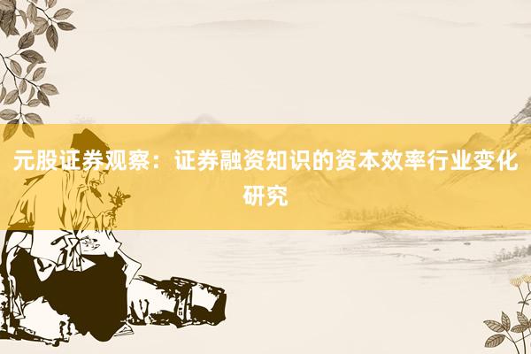 元股证券观察:证券融资知识的资本效率行业变化研究
