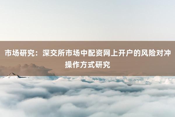 市场研究：深交所市场中配资网上开户的风险对冲操作方式研究