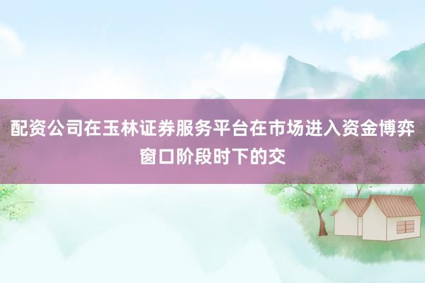 配资公司在玉林证券服务平台在市场进入资金博弈窗口阶段时下的交