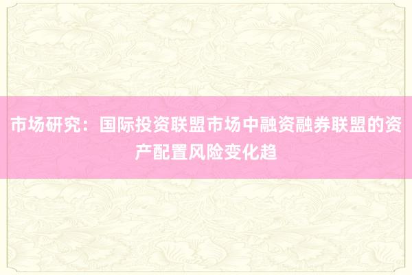 市场研究：国际投资联盟市场中融资融券联盟的资产配置风险变化趋