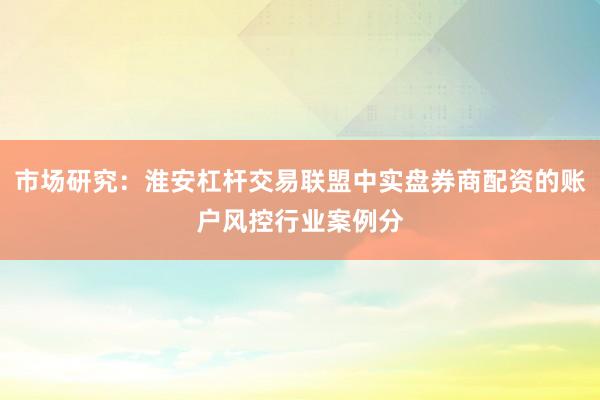 市场研究:淮安杠杆交易联盟中实盘券商配资的账户风控行业案例分