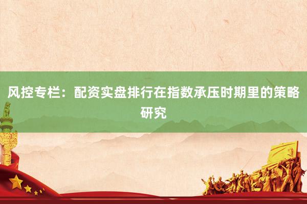 风控专栏：配资实盘排行在指数承压时期里的策略研究