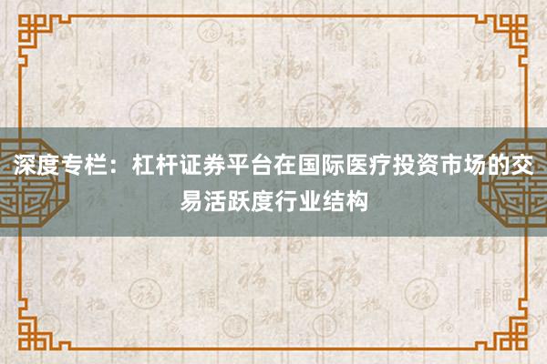 深度专栏：杠杆证券平台在国际医疗投资市场的交易活跃度行业结构