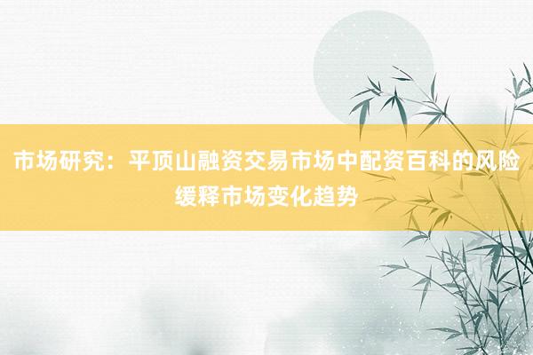 市场研究：平顶山融资交易市场中配资百科的风险缓释市场变化趋势