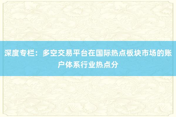 深度专栏：多空交易平台在国际热点板块市场的账户体系行业热点分