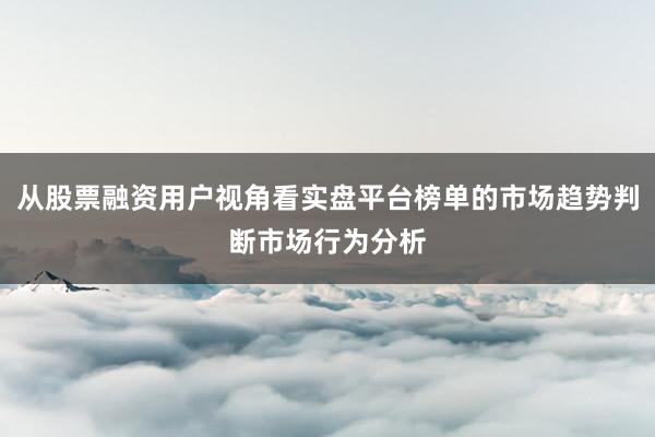 从股票融资用户视角看实盘平台榜单的市场趋势判断市场行为分析