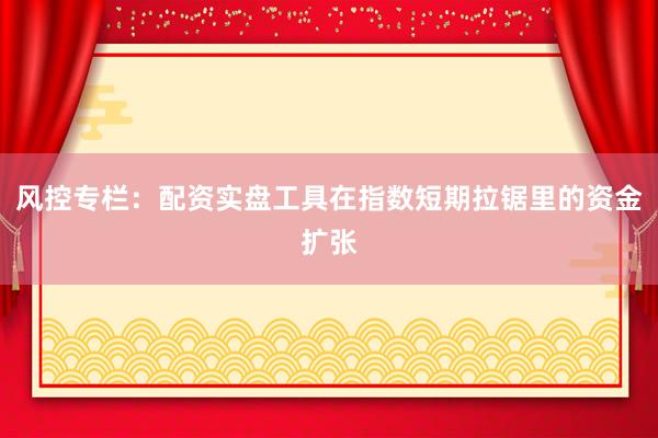 风控专栏：配资实盘工具在指数短期拉锯里的资金扩张