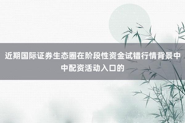 近期国际证券生态圈在阶段性资金试错行情背景中中配资活动入口的