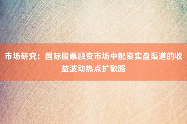 市场研究：国际股票融资市场中配资实盘渠道的收益波动热点扩散路