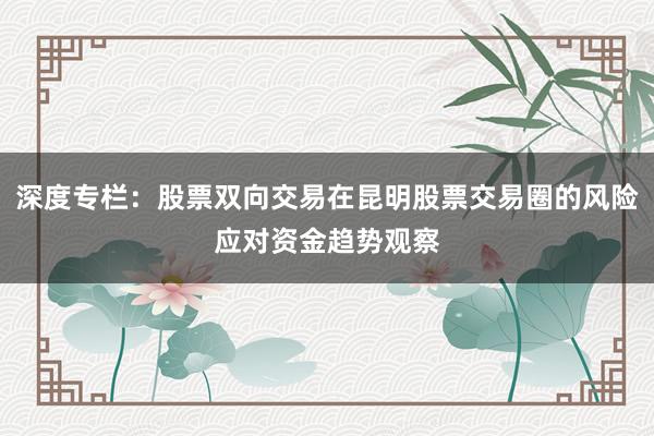 深度专栏：股票双向交易在昆明股票交易圈的风险应对资金趋势观察
