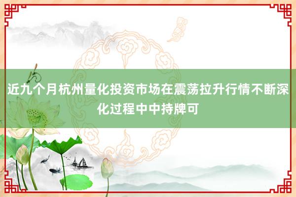 近九个月杭州量化投资市场在震荡拉升行情不断深化过程中中持牌可