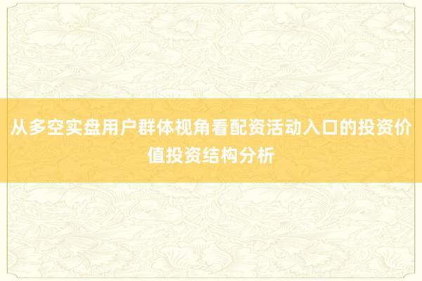 从多空实盘用户群体视角看配资活动入口的投资价值投资结构分析