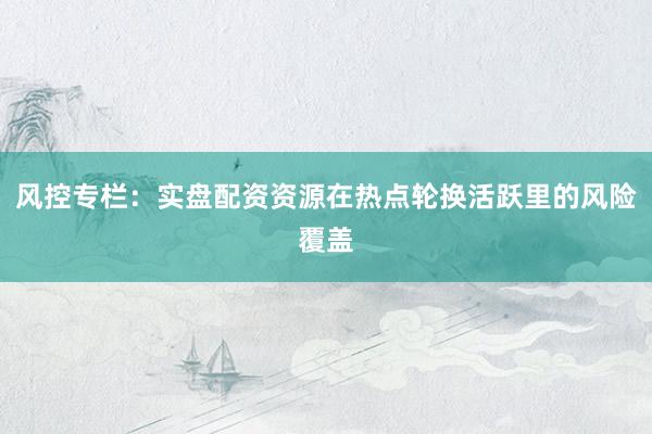 风控专栏:实盘配资资源在热点轮换活跃里的风险覆盖