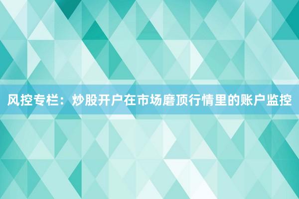 风控专栏：炒股开户在市场磨顶行情里的账户监控