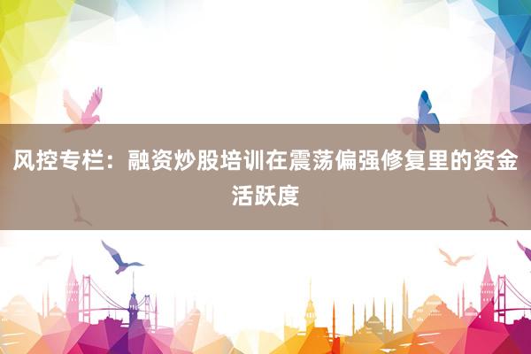 风控专栏:融资炒股培训在震荡偏强修复里的资金活跃度