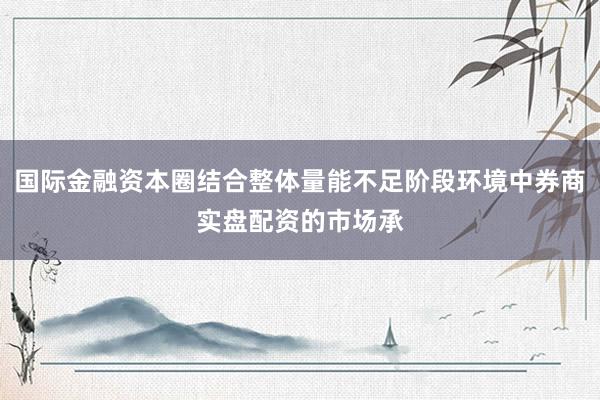 国际金融资本圈结合整体量能不足阶段环境中券商实盘配资的市场承