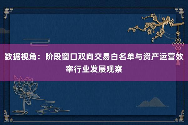 数据视角：阶段窗口双向交易白名单与资产运营效率行业发展观察