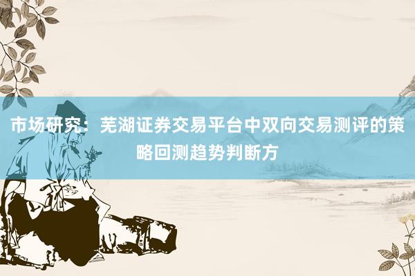 市场研究：芜湖证券交易平台中双向交易测评的策略回测趋势判断方