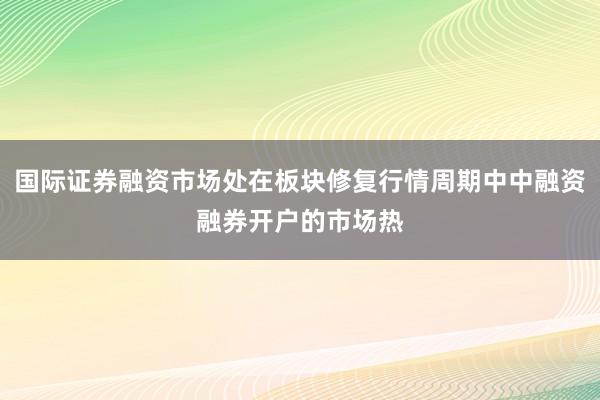 国际证券融资市场处在板块修复行情周期中中融资融券开户的市场热