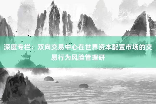 深度专栏：双向交易中心在世界资本配置市场的交易行为风险管理研