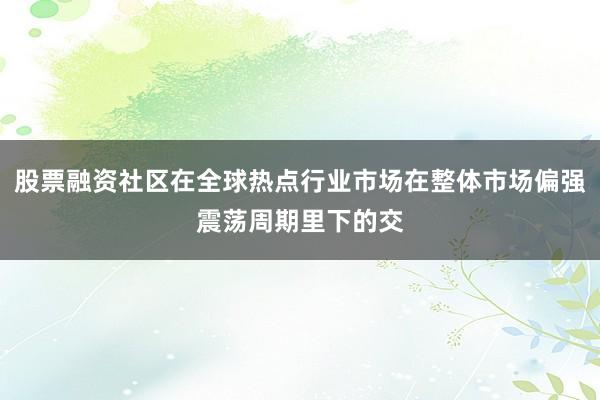 股票融资社区在全球热点行业市场在整体市场偏强震荡周期里下的交