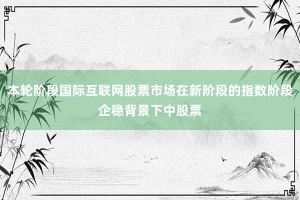 本轮阶段国际互联网股票市场在新阶段的指数阶段企稳背景下中股票