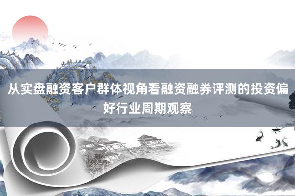 从实盘融资客户群体视角看融资融券评测的投资偏好行业周期观察