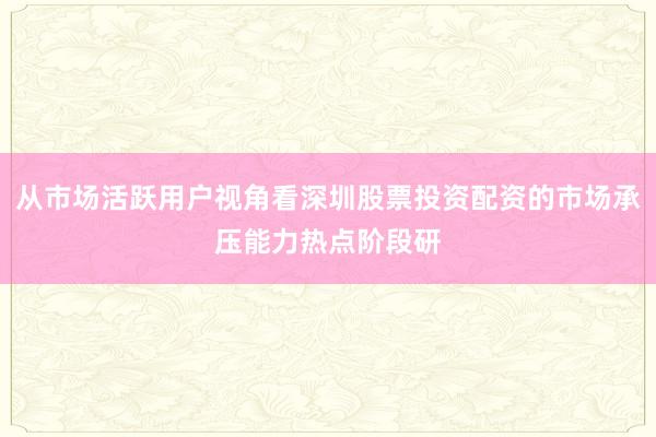 从市场活跃用户视角看深圳股票投资配资的市场承压能力热点阶段研