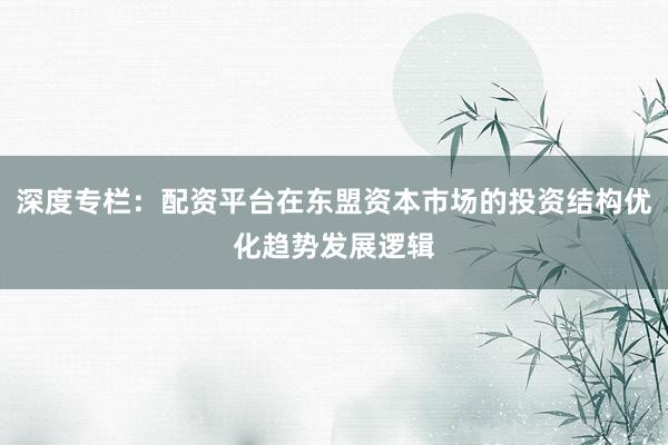 深度专栏：配资平台在东盟资本市场的投资结构优化趋势发展逻辑