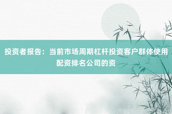 投资者报告：当前市场周期杠杆投资客户群体使用配资排名公司的资